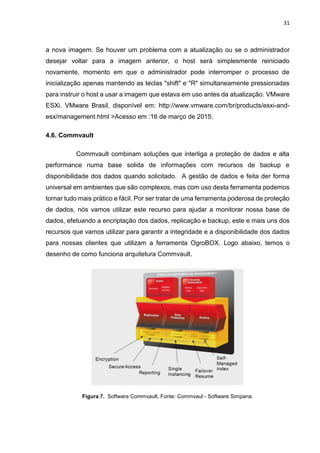 31
a nova imagem. Se houver um problema com a atualização ou se o administrador
desejar voltar para a imagem anterior, o host será simplesmente reiniciado
novamente, momento em que o administrador pode interromper o processo de
inicialização apenas mantendo as teclas "shift" e "R" simultaneamente pressionadas
para instruir o host a usar a imagem que estava em uso antes da atualização. VMware
ESXi. VMware Brasil, disponível em: http://www.vmware.com/br/products/esxi-and-
esx/management.html >Acesso em :16 de março de 2015.
4.6. Commvault
Commvault combinam soluções que interliga a proteção de dados e alta
performance numa base solida de informações com recursos de backup e
disponibilidade dos dados quando solicitado. A gestão de dados e feita der forma
universal em ambientes que são complexos, mas com uso desta ferramenta podemos
tornar tudo mais prático e fácil. Por ser tratar de uma ferramenta poderosa de proteção
de dados, nós vamos utilizar este recurso para ajudar a monitorar nossa base de
dados, efetuando a encriptação dos dados, replicação e backup, este e mais uns dos
recursos que vamos utilizar para garantir a integridade e a disponibilidade dos dados
para nossas clientes que utilizam a ferramenta OgroBOX. Logo abaixo, temos o
desenho de como funciona arquitetura Commvault.
Figura 7. Software Commvault, Fonte: Commvaul - Software Simpana.
 