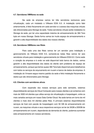 32
4.7. Servidores VMWares na sede
Na sede da empresa vamos ter três servidores exclusivos para
virtualização, cada um instalado o VMware ESXi 6.0. A instalação como falei
anteriormente, é feito fisicamente em cada servidor e o acesso das maquinas virtuais
são direcionadas para Storage da sede. Todos servidores virtuais serão instalados no
Storage da sede, por ter uma capacidade máxima de armazenamento de 384 Tera
byte em nosso Storage. Desta forma vamos ter muito espaço de armazenamento e
garantir a alta disponibilidade dos dados dos nossos clientes.
4.8. Servidores VMWares nas filiais
Para cada uma das filiais vamos ter um servidor para instalação e
gerenciamento do VMware ESXi 6.0, somando-se todas filias vamos ter seis
servidores virtuais para instalação e gerenciamento do VMware ESXi 6.0. Como sede
e coração da empresa e é onde vai está disponível todo banco de dados, vamos
garantir a alta disponibilidade dos dados do cliente sem problema de espaço de
armazenamento, porque que temos quase 384 Tera byte disponível para trabalhamos
com todos os serviços de arquivamento em nuvem e banco de dados da empresa. A
instalação do Vmware segue mesmo padrão da sede e feito instalação fisicamente e
dados que são direcionados para Storage.
4.9. Clientes com servidores ativos
Com expansão dos nossos serviços para este semestre, estamos
disponibilizando serviços de Cloud Computer para nossas clientes e já contamos com
mais de 3000 mil clientes que utiliza serviço de virtualização e hospedagem, entre os
mais variados serviços em nosso Data Center Cloud. Na sede temos em torno de mil
clientes e mais dois mil clientes pelas filias. A princípio estamos disponibilizando
serviços de host com pacote de hospedagem com 50 GB de armazenamento em
nuvem, as maquinas virtuais e seus respectivos serviços vai ter de 30GB a 200GB de
armazenamento em nuvem, dependendo da demanda do cliente, podemos aumentar
este armazenamento em nossos servidores.
 