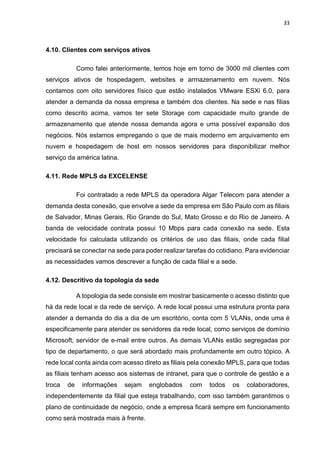 33
4.10. Clientes com serviços ativos
Como falei anteriormente, temos hoje em torno de 3000 mil clientes com
serviços ativos de hospedagem, websites e armazenamento em nuvem. Nós
contamos com oito servidores físico que estão instalados VMware ESXi 6.0, para
atender a demanda da nossa empresa e também dos clientes. Na sede e nas filias
como descrito acima, vamos ter sete Storage com capacidade muito grande de
armazenamento que atende nossa demanda agora e uma possível expansão dos
negócios. Nós estamos empregando o que de mais moderno em arquivamento em
nuvem e hospedagem de host em nossos servidores para disponibilizar melhor
serviço da américa latina.
4.11. Rede MPLS da EXCELENSE
Foi contratado a rede MPLS da operadora Algar Telecom para atender a
demanda desta conexão, que envolve a sede da empresa em São Paulo com as filiais
de Salvador, Minas Gerais, Rio Grande do Sul, Mato Grosso e do Rio de Janeiro. A
banda de velocidade contrata possui 10 Mbps para cada conexão na sede. Esta
velocidade foi calculada utilizando os critérios de uso das filiais, onde cada filial
precisará se conectar na sede para poder realizar tarefas do cotidiano. Para evidenciar
as necessidades vamos descrever a função de cada filial e a sede.
4.12. Descritivo da topologia da sede
A topologia da sede consiste em mostrar basicamente o acesso distinto que
há da rede local e da rede de serviço. A rede local possui uma estrutura pronta para
atender a demanda do dia a dia de um escritório, conta com 5 VLANs, onde uma é
especificamente para atender os servidores da rede local, como serviços de domínio
Microsoft, servidor de e-mail entre outros. As demais VLANs estão segregadas por
tipo de departamento, o que será abordado mais profundamente em outro tópico. A
rede local conta ainda com acesso direto as filiais pela conexão MPLS, para que todas
as filiais tenham acesso aos sistemas de intranet, para que o controle de gestão e a
troca de informações sejam englobados com todos os colaboradores,
independentemente da filial que esteja trabalhando, com isso também garantimos o
plano de continuidade de negócio, onde a empresa ficará sempre em funcionamento
como será mostrada mais à frente.
 