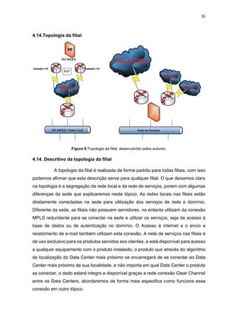 35
4.14.Topologia da filial
Figura 9.Topologia da filial, desenvolvido pelos autores.
4.14. Descritivo da topologia da filial
A topologia da filial é realizada de forma padrão para todas filiais, com isso
podemos afirmar que esta descrição serve para qualquer filial. O que deixamos claro
na topologia é a segregação da rede local e da rede de serviços, porem com algumas
diferenças da sede que explicaremos neste tópico. As redes locais nas filiais estão
diretamente conectadas na sede para utilização dos serviços de rede e domínio.
Diferente da sede, as filiais não possuem servidores, no entanto utilizam da conexão
MPLS redundante para se conectar na sede e utilizar os serviços, seja de acesso à
base de dados ou de autenticação no domínio. O Acesso à internet e o envio e
recebimento de e-mail também utilizam esta conexão. A rede de serviços nas filiais é
de uso exclusivo para os produtos servidos aos clientes, e está disponível para acesso
a qualquer equipamento com o produto instalado, o produto que através do algoritmo
de localização do Data Center mais próximo se encarregará de se conectar ao Data
Center mais próximo de sua localidade, e não importa em qual Data Center o produto
se conectar, o dado estará integro e disponível graças a rede conexão Clear Channel
entre os Data Centers, abordaremos de forma mais especifica como funciona essa
conexão em outro tópico.
 
