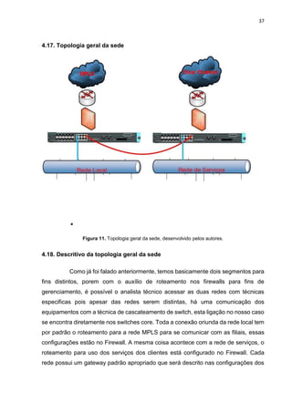 37
4.17. Topologia geral da sede
Figura 11. Topologia geral da sede, desenvolvido pelos autores.
4.18. Descritivo da topologia geral da sede
Como já foi falado anteriormente, temos basicamente dois segmentos para
fins distintos, porem com o auxílio de roteamento nos firewalls para fins de
gerenciamento, é possível o analista técnico acessar as duas redes com técnicas
especificas pois apesar das redes serem distintas, há uma comunicação dos
equipamentos com a técnica de cascateamento de switch, esta ligação no nosso caso
se encontra diretamente nos switches core. Toda a conexão oriunda da rede local tem
por padrão o roteamento para a rede MPLS para se comunicar com as filiais, essas
configurações estão no Firewall. A mesma coisa acontece com a rede de serviços, o
roteamento para uso dos serviços dos clientes está configurado no Firewall. Cada
rede possui um gateway padrão apropriado que será descrito nas configurações dos
 
