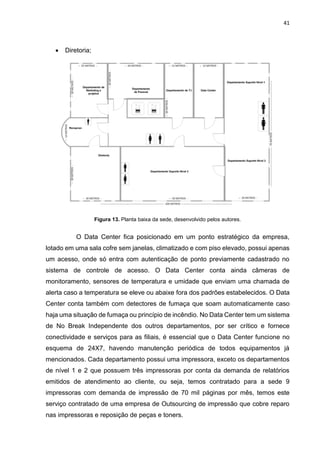 41
 Diretoria;
Figura 13. Planta baixa da sede, desenvolvido pelos autores.
O Data Center fica posicionado em um ponto estratégico da empresa,
lotado em uma sala cofre sem janelas, climatizado e com piso elevado, possui apenas
um acesso, onde só entra com autenticação de ponto previamente cadastrado no
sistema de controle de acesso. O Data Center conta ainda câmeras de
monitoramento, sensores de temperatura e umidade que enviam uma chamada de
alerta caso a temperatura se eleve ou abaixe fora dos padrões estabelecidos. O Data
Center conta também com detectores de fumaça que soam automaticamente caso
haja uma situação de fumaça ou princípio de incêndio. No Data Center tem um sistema
de No Break Independente dos outros departamentos, por ser crítico e fornece
conectividade e serviços para as filiais, é essencial que o Data Center funcione no
esquema de 24X7, havendo manutenção periódica de todos equipamentos já
mencionados. Cada departamento possui uma impressora, exceto os departamentos
de nível 1 e 2 que possuem três impressoras por conta da demanda de relatórios
emitidos de atendimento ao cliente, ou seja, temos contratado para a sede 9
impressoras com demanda de impressão de 70 mil páginas por mês, temos este
serviço contratado de uma empresa de Outsourcing de impressão que cobre reparo
nas impressoras e reposição de peças e toners.
 