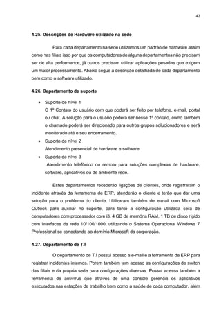 42
4.25. Descrições de Hardware utilizado na sede
Para cada departamento na sede utilizamos um padrão de hardware assim
como nas filiais isso por que os computadores de alguns departamentos não precisam
ser de alta performance, já outros precisam utilizar aplicações pesadas que exigem
um maior processamento. Abaixo segue a descrição detalhada de cada departamento
bem como o software utilizado.
4.26. Departamento de suporte
 Suporte de nível 1
O 1º Contato do usuário com que poderá ser feito por telefone, e-mail, portal
ou chat. A solução para o usuário poderá ser nesse 1º contato, como também
o chamado poderá ser direcionado para outros grupos solucionadores e será
monitorado até o seu encerramento.
 Suporte de nível 2
Atendimento presencial de hardware e software.
 Suporte de nível 3
Atendimento telefônico ou remoto para soluções complexas de hardware,
software, aplicativos ou de ambiente rede.
Estes departamentos receberão ligações de clientes, onde registraram o
incidente através da ferramenta de ERP, atenderão o cliente e terão que dar uma
solução para o problema do cliente. Utilizaram também de e-mail com Microsoft
Outlook para auxiliar no suporte, para tanto a configuração utilizada será de
computadores com processador core i3, 4 GB de memória RAM, 1 TB de disco rígido
com interfaces de rede 10/100/1000, utilizando o Sistema Operacional Windows 7
Professional se conectando ao domínio Microsoft da corporação.
4.27. Departamento de T.I
O departamento de T.I possui acesso a e-mail e a ferramenta de ERP para
registrar incidentes internos. Porem também tem acesso as configurações de switch
das filiais e da própria sede para configurações diversas. Possui acesso também a
ferramenta de antivírus que através de uma console gerencia os aplicativos
executados nas estações de trabalho bem como a saúde de cada computador, além
 