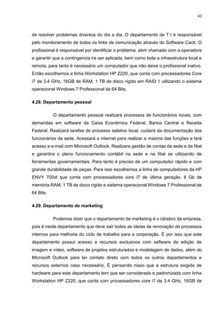 43
de resolver problemas diversos do dia a dia, O departamento de T.I é responsável
pelo monitoramento de todos os links de comunicação através do Software Cacti. O
profissional é responsável por identificar o problema, abrir chamado com a operadora
e garantir que a contingencia ira ser aplicada, bem como toda a infraestrutura local e
remota, para tanto é necessário um computador que não deixe o profissional inativo.
Então escolhemos a linha Workstation HP Z220, que conta com processadores Core
i7 de 3.4 GHz, 16GB de RAM, 1 TB de disco rígido em RAID 1 utilizando o sistema
operacional Windows 7 Professional de 64 Bits.
4.28. Departamento pessoal
O departamento pessoal realizará processos de funcionários locais, com
demandas em software da Caixa Econômica Federal, Banco Central e Receita
Federal. Realizará tarefas de processo seletivo local, cuidará da documentação dos
funcionários da sede. Acessará a internet para realizar a maioria das funções e terá
acesso a e-mail com Microsoft Outlook. Realizara gestão de contas da sede e da filial
e garantira o pleno funcionamento contábil na sede e na filial se utilizando de
ferramentas governamentais. Para tanto é preciso de um computador rápido e com
grande durabilidade de peças. Para isso escolhemos a linha de computadores da HP
ENVY 700xt que conta com processadores core I7 de última geração, 8 Gb de
memória RAM, 1 TB de disco rígido e sistema operacional Windows 7 Professional de
64 Bits.
4.29. Departamento de marketing
Podemos dizer que o departamento de marketing é o cérebro da empresa,
pois é neste departamento que deve sair todas as ideias de renovação de processos
internos para melhoria do ciclo de trabalho para a corporação. É por isso que este
departamento possui acesso a recursos exclusivos com software de edição de
imagem e vídeo, software de projetos estruturados e modelagem de dados, além do
Microsoft Outlook para ter contato direto com todos os outros departamentos e
recursos externos caso necessário. É pensando nisso que a estrutura exigida de
hardware para este departamento tem que ser considerada e padronizada com linha
Workstation HP Z220, que conta com processadores core i7 de 3.4 GHz, 16GB de
 