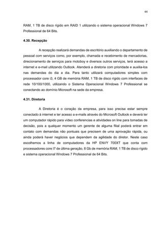 44
RAM, 1 TB de disco rígido em RAID 1 utilizando o sistema operacional Windows 7
Professional de 64 Bits.
4.30. Recepção
A recepção realizará demandas de escritório auxiliando o departamento de
pessoal com serviços como, por exemplo, chamada e recebimento de mercadorias,
direcionamento de serviços para motoboy e diversos outros serviços, terá acesso a
internet e e-mail utilizando Outlook. Atenderá a diretoria com prioridade e auxilia-los
nas demandas do dia a dia. Para tanto utilizará computadores simples com
processador core i3, 4 GB de memória RAM, 1 TB de disco rígido com interfaces de
rede 10/100/1000, utilizando o Sistema Operacional Windows 7 Professional se
conectando ao domínio Microsoft na sede da empresa.
4.31. Diretoria
A Diretoria é o coração da empresa, para isso precisa estar sempre
conectado à internet e ter acesso a e-mails através do Microsoft Outlook e deverá ter
um computador rápido para vídeo conferencias e atividades on line para tomadas de
decisão, pois a qualquer momento um gerente de alguma filial poderá entrar em
contato com demandas não pontuais que precisem de uma aprovação rápida, ou
ainda poderá haver negócios que dependem da agilidade do diretor. Neste caso
escolhemos a linha de computadores da HP ENVY 700XT que conta com
processadores core I7 de última geração, 8 Gb de memória RAM, 1 TB de disco rígido
e sistema operacional Windows 7 Professional de 64 Bits.
 