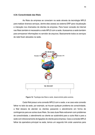 46
4.34. Conectividade das filiais
As filiais da empresa se conectam na sede através da tecnologia MPLS
para realizar diversos serviços, dentre eles acesso ao sistema ERP para visualização
e interação nos chamados de clientes da empresa. Para haver conexão de internet
nas filiais também é necessário a rede MPLS com a sede. Acessamos a sede também
para armazenar informações no servidor de arquivos. Basicamente todos os serviços
de rede ficam alocados na sede.
Figura 14. Topologia das filiais e sede, desenvolvido pelos autores.
Cada filial possui uma conexão MPLS com a sede, e se caso esta conexão
falhar no lado da sede, por exemplo, se houver qualquer problema de conectividade,
a filial deixara de atender os clientes passando o atendimento em forma de
contingencia para as outras duas filiais. Se caso duas filiais estiverem com problemas
de conectividade, o atendimento ao cliente se subdividirá para a outra filial e para a
sede com direcionamento de ligações do cliente para empresa. Caso a conexão MPLS
falhar da operadora principal na sede, temos um segundo link onde usaremos para
 