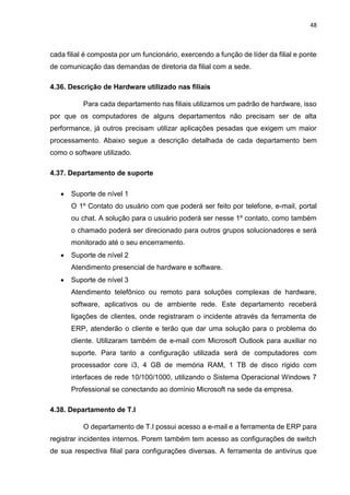 48
cada filial é composta por um funcionário, exercendo a função de líder da filial e ponte
de comunicação das demandas de diretoria da filial com a sede.
4.36. Descrição de Hardware utilizado nas filiais
Para cada departamento nas filiais utilizamos um padrão de hardware, isso
por que os computadores de alguns departamentos não precisam ser de alta
performance, já outros precisam utilizar aplicações pesadas que exigem um maior
processamento. Abaixo segue a descrição detalhada de cada departamento bem
como o software utilizado.
4.37. Departamento de suporte
 Suporte de nível 1
O 1º Contato do usuário com que poderá ser feito por telefone, e-mail, portal
ou chat. A solução para o usuário poderá ser nesse 1º contato, como também
o chamado poderá ser direcionado para outros grupos solucionadores e será
monitorado até o seu encerramento.
 Suporte de nível 2
Atendimento presencial de hardware e software.
 Suporte de nível 3
Atendimento telefônico ou remoto para soluções complexas de hardware,
software, aplicativos ou de ambiente rede. Este departamento receberá
ligações de clientes, onde registraram o incidente através da ferramenta de
ERP, atenderão o cliente e terão que dar uma solução para o problema do
cliente. Utilizaram também de e-mail com Microsoft Outlook para auxiliar no
suporte. Para tanto a configuração utilizada será de computadores com
processador core i3, 4 GB de memória RAM, 1 TB de disco rígido com
interfaces de rede 10/100/1000, utilizando o Sistema Operacional Windows 7
Professional se conectando ao domínio Microsoft na sede da empresa.
4.38. Departamento de T.I
O departamento de T.I possui acesso a e-mail e a ferramenta de ERP para
registrar incidentes internos. Porem também tem acesso as configurações de switch
de sua respectiva filial para configurações diversas. A ferramenta de antivírus que
 
