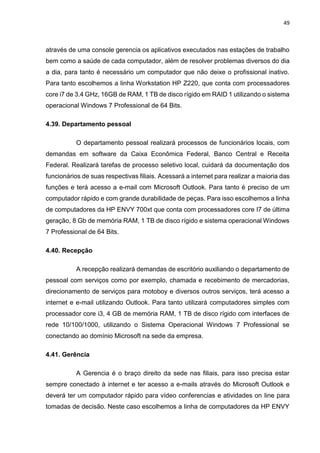 49
através de uma console gerencia os aplicativos executados nas estações de trabalho
bem como a saúde de cada computador, além de resolver problemas diversos do dia
a dia, para tanto é necessário um computador que não deixe o profissional inativo.
Para tanto escolhemos a linha Workstation HP Z220, que conta com processadores
core i7 de 3.4 GHz, 16GB de RAM, 1 TB de disco rígido em RAID 1 utilizando o sistema
operacional Windows 7 Professional de 64 Bits.
4.39. Departamento pessoal
O departamento pessoal realizará processos de funcionários locais, com
demandas em software da Caixa Econômica Federal, Banco Central e Receita
Federal. Realizará tarefas de processo seletivo local, cuidará da documentação dos
funcionários de suas respectivas filiais. Acessará a internet para realizar a maioria das
funções e terá acesso a e-mail com Microsoft Outlook. Para tanto é preciso de um
computador rápido e com grande durabilidade de peças. Para isso escolhemos a linha
de computadores da HP ENVY 700xt que conta com processadores core I7 de última
geração, 8 Gb de memória RAM, 1 TB de disco rígido e sistema operacional Windows
7 Professional de 64 Bits.
4.40. Recepção
A recepção realizará demandas de escritório auxiliando o departamento de
pessoal com serviços como por exemplo, chamada e recebimento de mercadorias,
direcionamento de serviços para motoboy e diversos outros serviços, terá acesso a
internet e e-mail utilizando Outlook. Para tanto utilizará computadores simples com
processador core i3, 4 GB de memória RAM, 1 TB de disco rígido com interfaces de
rede 10/100/1000, utilizando o Sistema Operacional Windows 7 Professional se
conectando ao domínio Microsoft na sede da empresa.
4.41. Gerência
A Gerencia é o braço direito da sede nas filiais, para isso precisa estar
sempre conectado à internet e ter acesso a e-mails através do Microsoft Outlook e
deverá ter um computador rápido para vídeo conferencias e atividades on line para
tomadas de decisão. Neste caso escolhemos a linha de computadores da HP ENVY
 