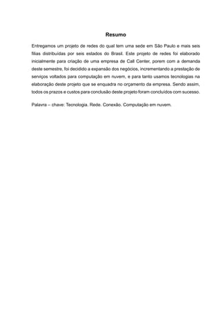 Resumo
Entregamos um projeto de redes do qual tem uma sede em São Paulo e mais seis
filias distribuídas por seis estados do Brasil. Este projeto de redes foi elaborado
inicialmente para criação de uma empresa de Call Center, porem com a demanda
deste semestre, foi decidido a expansão dos negócios, incrementando a prestação de
serviços voltados para computação em nuvem, e para tanto usamos tecnologias na
elaboração deste projeto que se enquadra no orçamento da empresa. Sendo assim,
todos os prazos e custos para conclusão deste projeto foram concluídos com sucesso.
Palavra – chave: Tecnologia. Rede. Conexão. Computação em nuvem.
 