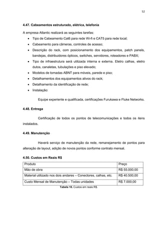 52
4.47. Cabeamentos estruturado, elétrica, telefonia
A empresa Atlantic realizará as seguintes tarefas:
 Tipo de Cabeamento Cat6 para rede Wi-fi e CAT5 para rede local;
 Cabeamento para câmeras, controles de acesso;
 Descrição do rack, com posicionamento dos equipamentos, patch panels,
bandejas, distribuidores ópticos, switches, servidores, roteadores e PABX;
 Tipo de infraestrutura será utilizada interna e externa. Eletro calhas, eletro
dutos, canaletas, tubulações e piso elevado;
 Modelos de tomadas ABNT para móveis, parede e piso;
 Detalhamentos dos equipamentos ativos do rack;
 Detalhamento da identificação de rede;
 Instalação:
Equipe experiente e qualificada, certificações Furukawa e Fluke Networks.
4.48. Entrega
Certificação de todos os pontos de telecomunicações e todos os itens
instalados.
4.49. Manutenção
Haverá serviço de manutenção da rede, remanejamento de pontos para
alteração de layout, adição de novos pontos conforme contrato mensal.
4.50. Custos em Reais R$
Produto Preço
Mão de obra R$ 55.000,00
Material utilizado nos dois andares – Conectores, calhas, etc. R$ 40.500,00
Custo Mensal de Manutenção – Todas unidades R$ 7.000,00
Tabela 10. Custos em reais R$.
 