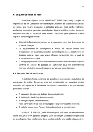64
6. Segurança física de rede
Conforme dispõe a norma NBR ISO/IEC 17799 (2005, p.46), o projeto de
implantação de um Datacenter deve contemplar uma série de características únicas,
de forma que “sejam projetadas e aplicadas proteção física contra incêndios,
enchentes, terremotos, explosões, perturbações da ordem pública e outras formas de
desastres naturais ou causados pelo homem.” De forma geral podemos colocar
algumas considerações iniciais:
 Materiais inflamáveis não devem ser armazenados perto das áreas onde se
pretende proteger;
 Os equipamentos de contingência e mídias de backup devem ficar
armazenados em outro local, distante o suficiente para que, se caso houver um
desastre natural, estes não sejam afetados juntamente com o local de
armazenamento principal;
 O local protegido deve contar com materiais de detecção e combate a incêndio;
 Controle de acesso de pessoas ao Datacenter deve ser extremamente
rigoroso, o trabalho nessas áreas deve ser sempre supervisionado.
6.1. Estrutura física e localização
A estrutura física contempla os quesitos de engenharia e arquitetura da
construção do prédio. Devem-se levar em consideração os seguintes pontos:
assoalho, teto e paredes. A forma ideal de assoalho a ser utilizado é o piso elevado,
pois vem a facilitar:
 A passagem de cabos de dados e de energia elétrica;
 A distribuição das linhas de comunicação;
 A remoção rápida, caso necessário;
 Pode servir como meio para a instalação de dispositivos contra incêndio;
 E pode funcionar como Plenum de insuflamento de ar condicionado.
CARUSO & STEFEN (2006) afirmam que o piso deve ser elevado numa
altura de 0,2m a 0,4m, podendo chegar a 0,6m caso sejam utilizados equipamentos
de grande porte. Se o insuflamento de ar condicionado for uma opção utilizada, deve-
 