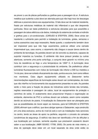 65
se prever o uso de placas perfuradas ou grelhas para a passagem do ar. A estrutura
metálica que sustenta o piso deve ser aterrada para que não haja risco de descargas
elétricas e possíveis danos aos equipamentos. O teto deve ser de material resistente,
fixado por estruturas metálicas de material não inflamável e que não desprenda
partículas. Deve ser dada preferência a estruturas elevadas para que possibilite a
passagem de cabos elétricos e de dados, instalação do sistema de combate a incêndio
e grelhas para o ar-condicionado. (CARUSO & STEFFEN, 2006). Deve ainda ser
resistente o suficiente para permitir a instalação de luminárias, grelas, sensores e
outros acessórios caso seja necessário. Neste quesito, o acabamento também deve
ser impecável para que não haja vazamentos, pode-se utilizar uma camada
impermeável que, caso ocorra, o vazamento não chegue a causar danos dentro do
ambiente de tecnologia. As paredes devem ser de concreto ou alvenaria, capazes de
suportar impactos ou furacões. O ambiente não deve possuir janelas ou outras
aberturas, somente uma porta corta-fogo, o conjunto deve garantir no mínimo uma
hora de resistência ao fogo a uma temperatura de 1260º C. A iluminação deve
contribuir com a segurança e a produtividade do ambiente. De preferência utilizar
luminárias fluorescentes com índice de iluminação não inferior a 500 lux medidos a
1m do piso, deve ser evitado ofuscamento da visão, pontos escuros, bem como reflexo
nos monitores. Caso algum equipamento utilizado no Datacenter tenha
recomendações específicas de iluminação estas devem ser contempladas, de modo
que não interfira no funcionamento dos equipamentos presentes na sala. As paredes
serão o meio para a fixação de placas de indicativas sobre tensão das tomadas,
regiões reservadas à passagem de cabos, local de equipamentos de proteção e
caminhos de saída. O acabamento deve proporcionar limpeza e organização ao
ambiente, elementos de PVC e cortinas devem ser evitados, assim como carpetes
devido ao acúmulo de poeira. A localização do Datacenter deve ser planejada para
que as possibilidades de riscos sejam as menores, para tal CARUSO & STEFFEN
(2006) afirmam que o edifício, que deve abrigar apenas o Datacenter, seja construído
em uma área exclusiva, acima do nível do solo e com as instalações mais sensíveis
no centro, tendo as áreas de apoio na periferia, seguindo o conceito de camadas
concêntricas de segurança. O edifício não deve ser identificado a fim de dificultar a
sua localização por curiosos, somente aqueles que precisarem acessá-lo devem
saber a sua localização. (NBR ISO/IEC 17799, 2005). Do ponto de vista interno, a
área de operação deve estar em um local separado da área onde estão os
 