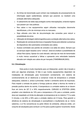 67
 As linhas de transmissão quem entram nas instalações de processamento da
informação sejam subterrâneas, sempre que possível, ou recebam uma
proteção alternativa adequada;
 O cabeamento de redes seja protegido contra interceptações, evitando trajetos
que passem por vias públicas;
 Nos cabos e nos equipamentos sejam utilizadas marcações claramente
identificáveis, a fim de minimizar erros no manuseio;
 Seja utilizada uma lista de documentação das conexões para reduzir a
possibilidade de erros;
 Utilização de blindagem eletromagnética para a proteção alternativa dos cabos;
 Realização de varreduras técnicas e inspeções físicas para detectar a presença
de dispositivos não autorizados conectados aos cabos;
 Acesso controlado aos painéis de conexão e as salas de cabos. Sempre que
os serviços sejam taxados como “críticos”, deve-se analisar a possibilidade de
utilizar fibra óptica. Apesar do custo elevado, este tipo de meio de transmissão
é muito menos suscetível a falhas e apresenta uma velocidade bastante
elevada com relação aos cabos de par trançado (TANEMBAUM,2003).
6.4. Climatização
Este ponto é muito importante para um Datacenter, porém não é levado a
sério por algumas empresas. O fato é que muitos equipamentos dependem de
instalações de climatização para funcionarem corretamente. Um sistema de
condicionamento de ar destina-se a conservar níveis de temperatura e umidade
adequados, estáveis e, ainda é primordial, manter o ambiente isento de impurezas.
Para impedir a entrada de poeira e fumaça pode-se utilizar a técnica de manter a
pressão positiva dentro do recinto. A temperatura e a umidade relativa do ar devem
ficar em torno de 22º C e 55% respectivamente. CARUSO & STEFFEN (2006)
propõem uma tolerância de 10% para a temperatura e 5% para a umidade, porém
deve ser respeitado um limite de alteração na temperatura de no máximo 1º C a cada
5 minutos, e de 45% a 55% para a umidade relativa em 8 horas. Para garantir a
eficiência do sistema de climatização é aconselhável o insuflamento de ar. Como
sabemos, o ar frio concentra-se na parte inferior do ambiente, utiliza-se então, um
conjunto de tubulações para conduzir o ar frio para a parte superior novamente. Desta
 
