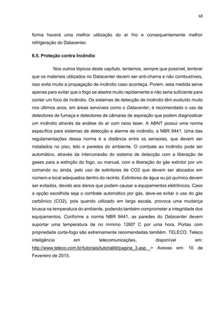 68
forma haverá uma melhor utilização do ar frio e consequentemente melhor
refrigeração do Datacenter.
6.5. Proteção contra Incêndio
Nos outros tópicos deste capítulo, tentamos, sempre que possível, lembrar
que os materiais utilizados no Datacenter devem ser anti-chama e não combustíveis,
isso evita muito a propagação de incêndio caso aconteça. Porém, esta medida serve
apenas para evitar que o fogo se alastre muito rapidamente e não seria suficiente para
conter um foco de incêndio. Os sistemas de detecção de incêndio têm evoluído muito
nos últimos anos, em áreas sensíveis como o Datacenter, é recomendado o uso de
detectores de fumaça e detectores de câmaras de aspiração que podem diagnosticar
um incêndio através da análise do ar com raios laser. A ABNT possui uma norma
específica para sistemas de detecção e alarme de incêndio, a NBR 9441. Uma das
regulamentações dessa norma é a distância entre os sensores, que devem ser
instalados no piso, teto e paredes do ambiente. O combate ao incêndio pode ser
automático, através da interconexão do sistema de detecção com a liberação de
gases para a extinção do fogo, ou manual, com a liberação do gás extintor por um
comando ou ainda, pelo uso de extintores de CO2 que devem ser alocados em
número e local adequados dentro do recinto. Extintores de água ou pó químico devem
ser evitados, devido aos danos que podem causar a equipamentos eletrônicos. Caso
a opção escolhida seja o combate automático por gás, deve-se evitar o uso do gás
carbônico (CO2), pois quando utilizado em larga escala, provoca uma mudança
brusca na temperatura do ambiente, podendo também comprometer a integridade dos
equipamentos. Conforme a norma NBR 9441, as paredes do Datacenter devem
suportar uma temperatura de no mínimo 1260º C por uma hora. Portas com
propriedade corta-fogo são extremamente recomendadas também. TELECO. Teleco
inteligência em telecomunicações, disponível em:
http://www.teleco.com.br/tutoriais/tutorialitil/pagina_3.asp > Acesso em: 10 de
Fevereiro de 2015.
 