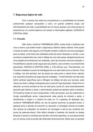 69
7. Segurança lógica de rede
Com o avanço das redes de computadores e a possibilidade de conectar
praticamente qualquer computador a outro, um grande problema surgiu aos
administradores de rede, a possibilidade de um intruso acessar uma rede privada se
passando por um usuário legítimo e ter acesso a informações sigilosas. (CARUSO &
STEFFEN, 2006).
7.1. Firewalls
Além disso, conforme TANEMBAUM (2003), existe ainda o problema dos
vírus e worms, que podem burlar a segurança e destruir dados valiosos. Para ajudar
a manter as redes mais seguras, os Firewalls remetem à idéia de uma única passagem
para os dados, onde todos são analisados antes de serem liberados e, de fato, o que
acontece é exatamente isso, todo o tráfego de uma rede passa obrigatoriamente por
uma estação de controle para ser analisado, caso não encontre nenhuma restrição, o
Firewall libera o pacote e este segue para seu destino, caso contrário, é sumariamente
descartado. CARUSO & STEFFEN (2006, p. 218) afirmam que: “Normalmente, um
Firewall é instalado no ponto de interligação de uma rede interna com a Internet. Todo
o tráfego, nos dois sentidos, tem de passar por este ponto e, dessa forma, atender
aos requisitos da política de segurança da instalação. ” O administrador da rede pode
definir políticas específicas para a filtragem do tráfego da rede, por exemplo, pode
indicar que todo o tráfego endereçado para a porta 23 seja bloqueado. Desta forma o
atacante, ao enviar pacotes de fora da rede para a porta 23, será automaticamente
ignorado pelo destino e ainda, o administrador poderá ser alertado sobre a tentativa.
O Firewall se divide em dois componentes: o filtro de pacotes, que faz exatamente a
função exemplificada acima, inspecionando cada pacote de entrada e saída, e
identificando a origem e o destino de cada um. E o gateway de aplicação que,
conforme TANEMBAUM (2003), em vez de apenas examinar os pacotes brutos, o
gateway toma a decisão de transmitir ou descartar a mensagem através da análise
dos campos de cabeçalho, do tamanho da mensagem e até do seu conteúdo (em
busca de palavras-chave). Esta última situação é bastante útil quando se deseja
bloquear o acesso a conteúdo que não têm uma fonte específica, ou que são providos
por um serviço onde as portas são atribuídas dinamicamente. Neste caso os pacotes
 
