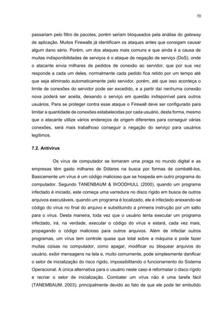 70
passariam pelo filtro de pacotes, porém seriam bloqueados pela análise do gateway
de aplicação. Muitos Firewalls já identificam os ataques antes que consigam causar
algum dano sério. Porém, um dos ataques mais comuns e que ainda é a causa de
muitas indisponibilidades de serviços é o ataque de negação de serviço (DoS), onde
o atacante envia milhares de pedidos de conexão ao servidor, que por sua vez
responde a cada um deles, normalmente cada pedido fica retido por um tempo até
que seja eliminado automaticamente pelo servidor, porém, até que isso aconteça o
limite de conexões do servidor pode ser excedido, e a partir daí nenhuma conexão
nova poderá ser aceita, deixando o serviço em questão indisponível para outros
usuários. Para se proteger contra esse ataque o Firewall deve ser configurado para
limitar a quantidade de conexões estabelecidas por cada usuário, desta forma, mesmo
que o atacante utilize vários endereços de origem diferentes para conseguir várias
conexões, será mais trabalhoso conseguir a negação do serviço para usuários
legítimos.
7.2. Antivírus
Os vírus de computador se tornaram uma praga no mundo digital e as
empresas têm gasto milhares de Dólares na busca por formas de combatê-los.
Basicamente um vírus é um código malicioso que se hospeda em outro programa do
computador. Segundo TANENBAUM & WOODHULL (2000), quando um programa
infectado é iniciado, este começa uma varredura no disco rígido em busca de outros
arquivos executáveis, quando um programa é localizado, ele é infectado anexando-se
código do vírus no final do arquivo e substituindo a primeira instrução por um salto
para o vírus. Desta maneira, toda vez que o usuário tenta executar um programa
infectado, irá, na verdade, executar o código do vírus e estará, cada vez mais,
propagando o código malicioso para outros arquivos. Além de infectar outros
programas, um vírus tem controle quase que total sobre a máquina e pode fazer
muitas coisas no computador, como apagar, modificar ou bloquear arquivos do
usuário, exibir mensagens na tela e, muito comumente, pode simplesmente danificar
o setor de inicialização do risco rígido, impossibilitando o funcionamento do Sistema
Operacional. A única alternativa para o usuário neste caso é reformatar o disco rígido
e recriar o setor de inicialização. Combater um vírus não é uma tarefa fácil
(TANEMBAUM, 2003), principalmente devido ao fato de que ele pode ter embutido
 