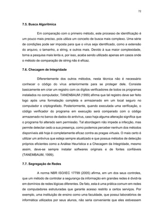 72
7.5. Busca Algorítmica
Em comparação com o primeiro método, este processo de identificação é
um pouco mais preciso, pois utiliza um conceito de busca mais complexo. Uma série
de condições pode ser imposta para que o vírus seja identificado, como a extensão
do arquivo, o tamanho, a string, e outros mais. Devido à sua maior complexidade,
torna a pesquisa mais lenta e, por isso, acaba sendo utilizado apenas em casos onde
o método de comparação de string não é eficaz.
7.6. Checagem de Integridade
Diferentemente dos outros métodos, nesta técnica não é necessário
conhecer o código do vírus anteriormente para se proteger dele. Consiste
basicamente em criar um registro com os dígitos verificadores de todos os programas
instalados no computador, TANENBAUM (1999) afirma que tal registro deve ser feito
logo após uma formatação completa e armazenado em um local seguro no
computador e criptografado. Posteriormente, quando executada uma verificação, o
código verificador do programa em execução será comparado com o código
armazenado no banco de dados do antivírus, caso haja alguma alteração significa que
o programa foi alterado sem permissão. Tal abordagem não impede a infecção, mas
permite detectar cedo a sua presença, como podemos perceber nenhum dos métodos
disponíveis até hoje é completamente eficaz contra as pragas virtuais. O mais certo é
utilizar um antivírus que esteja sempre atualizado e que possua métodos de detecção
próprios eficientes como a Análise Heurística e a Checagem da Integridade, mesmo
assim, deve-se sempre instalar softwares originais e de fontes confiáveis
(TANEMBAUM, 1999).
7.7. Segregação de Redes
A norma NBR ISO/IEC 17799 (2005) afirma, em um dos seus controles,
que um método de controlar a segurança da informação em grandes redes é dividi-la
em domínios de redes lógicas diferentes. De fato, esta é uma prática comum em redes
de computadores estruturadas que garante acesso restrito a certos serviços. Por
exemplo, uma instituição de ensino como uma faculdade, que possui laboratórios de
informática utilizados por seus alunos, não seria conveniente que eles estivessem
 