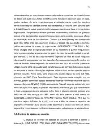 73
desenvolvendo suas pesquisas na mesma rede onde se encontra o servidor de banco
de dados com suas notas, faltas e vida financeira. Tais dados poderiam estar em risco,
porém, também não seria conveniente para a instituição manter uma infra- estrutura
física separada para atender apenas aos laboratórios, isso sairia caro, portanto com
a divisão lógica da rede é possível manter apenas uma estrutura física impondo limites
logicamente. “Tal perímetro de rede pode ser implementado instalando um gateway
seguro entre as duas redes a serem interconectadas para controlar o acesso e o fluxo
de informação entre os dois domínios. Convém que este gateway seja configurado
para filtrar tráfico entre estes domínios e bloquear acesso não autorizado conforme a
política de controle de acesso da organização”. (NBR ISO/IEC 17799, 2005, p. 74).
Outra situação onde a segregação de rede se faz necessária é quando máquinas da
rede precisam receber acessos externos, como é o caso de servidores Web e e-mail,
por exemplo. O fato de deixá-las no mesmo segmento de rede de outras máquinas
não impediria que o serviço que elas executam funcionasse corretamente, porém, em
caso de invasão todo o segmento de rede estaria em risco. O atacante poderia se
utilizar de uma falha no servidor Web para ter acesso ao servidor de banco de dados
da empresa e roubar informações sigilosas, além é claro, de ter controle sobre o
primeiro servidor. Neste caso, seria criada uma divisão lógica, ou uma sub-rede,
chamada de DMZ (Zona Desmilitarizada). Este segmento seria protegido por um
Firewall, porém, permitiria o acesso de clientes externos conforme demandam os seus
serviços. Segundo SÊMOLA (2003), o conceito de Firewall, e que se aplica muito bem
nessa situação, está ligado às paredes internas de uma construção que impedem que
o fogo se propague de uma sala para outra. Caso o atacante consiga explorar uma
falha em um dos serviços da DMZ, ainda não teria acesso à rede interna da
corporação. A recomendação da norma NBR ISO/IEC 17799 (2005, p. 73) é que “os
domínios sejam definidos de acordo com uma análise de riscos e requisitos de
segurança diferentes”. Esta análise pode determinar a divisão da rede em vários
segmentos, como sistemas publicamente acessíveis, redes internas e ativos críticos.
7.8. Controle de acessos de usuários
O objetivo do controle de acessos de usuário é controlar o acesso à
informação. (NBR ISO/IEC 17799, 2005). CARUSO & STEFFEN (2006) afirmam que
 