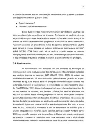 74
o controle de acessos leva em consideração, basicamente, duas questões que devem
ser respondidas antes de qualquer coisa:
 Quem irá acessar?
 Quais recursos serão acessados?
Essas duas questões irão gerar um inventário com todos os usuários e os
recursos disponíveis no ambiente da empresa. Conhecendo os usuários, deve-se
organizá-los em grupos por departamentos ou por funções relacionadas. A seguir, os
direitos de acesso devem ser dados por pessoas autorizadas de dentro da empresa.
“Convém que exista um procedimento formal de registro e cancelamento de usuário
para garantir e revogar acessos em todos os sistemas de informação e serviços”.
(NBR ISO/IEC 17799, 2005, p.66). Vários usuários poderão receber as mesmas
designações de acesso às informações, por isso, devem ser agrupados em entidades,
e as permissões atribuídas à entidade, facilitando o gerenciamento dos privilégios.
7.9. Monitoramento
O monitoramento das atividades em um ambiente de tecnologia da
informação tem como objetivo principal detectar atividades não autorizadas realizadas
por usuários internos ou externos. (NBR ISO/IEC 17799, 2005). O registro das
atividades deve ser feito de forma automática pelos sistemas, gerando um arquivo
chamado de log. Este arquivo deve ser protegido contra falsificação e acesso não
autorizado, mantendo a sua integridade e confiabilidade caso seja necessário utilizá-
lo. (TANEMBAUM, 1999). Muitos dos logs gerados trazem informações referentes não
só aos acessos de usuários, mas também, informações técnicas referentes aos
recursos do sistema. Essas informações podem ser úteis na resolução de problemas,
pois muitos sistemas emitem alertas sobre deficiências encontradas na execução de
tarefas. Desta forma registros de log geralmente contêm um grande volume de dados,
tornando difícil para uma pessoa identificar eventos importantes. Por tanto, a norma
NBR ISO/IEC 17799:2005 recomenda o uso de ferramentas de auditoria para a
análise adequada desse material. Alguns sistemas, como o Microsoft Windows Server
2003, por exemplo, possuem uma ferramenta de análise de logs própria, que em caso
de eventos considerados relevantes envia uma mensagem para o administrador
informando sobre o problema. As atividades de todos os usuários (administradores ou
 