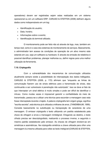 75
operadores) devem ser registradas sejam estas realizadas em um sistema
operacional ou em um software ERP. CARUSO & STEFFEN (2006) definem alguns
dados como indispensáveis em um log:
 Identificação do usuário;
 Data, horário;
 Informações sobre o evento;
 Identificação do terminal utilizado.
O monitoramento pode ser feito não só através de logs, mas, também em
tempo real, como é o caso dos sistemas de monitoramento de serviços. Basicamente,
o administrador tem acesso às condições de operação de um ativo mesmo este
estando em uso, seja um software ou hardware. E através da emissão de relatórios é
possível identificar problemas, planejar melhorias ou, definir regras para uma melhor
utilização da ferramenta.
7.10. Criptografia
Com a vulnerabilidade dos mecanismos de comunicação utilizados
atualmente sempre existe a possibilidade de interceptação dos dados trafegados.
CARUSO & STEFFEN (2006, p. 172) afirmam que “enquanto as linhas de
comunicação fizerem uso de sinais elétricos para a transmissão de sinais, elas
continuarão a ser vulneráveis à penetração não autorizada”. Isso se deve ai fato de
que interceptar um sinal elétrico é muito simples e pode ser difícil de identificar o
intruso. Como muitas vezes é impossível garantir a confiabilidade do meio de
transmissão, passou-se a utilizar uma técnica para esconder a mensagem caso esta
fosse interceptada durante o trajeto. A palavra criptografia tem origem grega, significa
"escrita secreta", esta técnica já é utilizada a milhares de anos. (TANEMBAUM, 1999).
Consiste basicamente na substituição ou transposição de caracteres de uma
mensagem. O emissor criptografa o texto utilizando um padrão estabelecido pela
chave de cifragem e envia a mensagem ininteligível. Chegando ao destino, o texto
cifrado precisa ser descriptografado, realizando o processo inverso, e seguindo o
mesmo padrão estabelecido pelo emissor. As chaves de cifragem dividem-se em
simétricas e assimétricas. Na criptografia simétrica a chave utilizada para cifrar uma
mensagem é a mesma utilizada para voltar ao texto inteligível (CARUSO & STEFFEN,
 