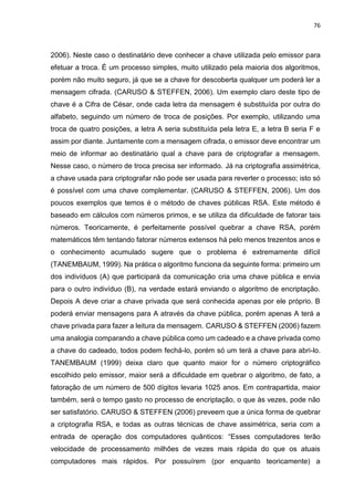 76
2006). Neste caso o destinatário deve conhecer a chave utilizada pelo emissor para
efetuar a troca. É um processo simples, muito utilizado pela maioria dos algoritmos,
porém não muito seguro, já que se a chave for descoberta qualquer um poderá ler a
mensagem cifrada. (CARUSO & STEFFEN, 2006). Um exemplo claro deste tipo de
chave é a Cifra de César, onde cada letra da mensagem é substituída por outra do
alfabeto, seguindo um número de troca de posições. Por exemplo, utilizando uma
troca de quatro posições, a letra A seria substituída pela letra E, a letra B seria F e
assim por diante. Juntamente com a mensagem cifrada, o emissor deve encontrar um
meio de informar ao destinatário qual a chave para de criptografar a mensagem.
Nesse caso, o número de troca precisa ser informado. Já na criptografia assimétrica,
a chave usada para criptografar não pode ser usada para reverter o processo; isto só
é possível com uma chave complementar. (CARUSO & STEFFEN, 2006). Um dos
poucos exemplos que temos é o método de chaves públicas RSA. Este método é
baseado em cálculos com números primos, e se utiliza da dificuldade de fatorar tais
números. Teoricamente, é perfeitamente possível quebrar a chave RSA, porém
matemáticos têm tentando fatorar números extensos há pelo menos trezentos anos e
o conhecimento acumulado sugere que o problema é extremamente difícil
(TANEMBAUM, 1999). Na prática o algoritmo funciona da seguinte forma: primeiro um
dos indivíduos (A) que participará da comunicação cria uma chave pública e envia
para o outro indivíduo (B), na verdade estará enviando o algoritmo de encriptação.
Depois A deve criar a chave privada que será conhecida apenas por ele próprio. B
poderá enviar mensagens para A através da chave pública, porém apenas A terá a
chave privada para fazer a leitura da mensagem. CARUSO & STEFFEN (2006) fazem
uma analogia comparando a chave pública como um cadeado e a chave privada como
a chave do cadeado, todos podem fechá-lo, porém só um terá a chave para abri-lo.
TANEMBAUM (1999) deixa claro que quanto maior for o número criptográfico
escolhido pelo emissor, maior será a dificuldade em quebrar o algoritmo, de fato, a
fatoração de um número de 500 dígitos levaria 1025 anos. Em contrapartida, maior
também, será o tempo gasto no processo de encriptação, o que às vezes, pode não
ser satisfatório. CARUSO & STEFFEN (2006) preveem que a única forma de quebrar
a criptografia RSA, e todas as outras técnicas de chave assimétrica, seria com a
entrada de operação dos computadores quânticos: “Esses computadores terão
velocidade de processamento milhões de vezes mais rápida do que os atuais
computadores mais rápidos. Por possuírem (por enquanto teoricamente) a
 