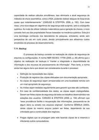 77
capacidade de realizar cálculos simultâneos, isso eliminaria a atual segurança de
métodos de chave assimétrica, como o RSA, podendo realizar ataques de força bruta
quase que instantaneamente.” (CARUSO & STEFFEN, 2006, p. 182). Com base
nisso, uma nova etapa em algoritmos de segurança está surgindo, será a criptografia
quântica. Ao invés de utilizar métodos matemáticos para a geração de chaves, o novo
conceito fará uso das propriedades físicas baseadas na mecânica quântica. Esta já é
uma tecnologia conhecida nos laboratórios de pesquisa, entretanto, ainda sem
perspectiva de uso em curto prazo, devido principalmente aos altíssimos custos
envolvidos do processo de desenvolvimento.
7.11. Backup
O processo de backup consiste na realização de cópias de segurança de
arquivos ou configurações. A norma NBR ISO/IEC 17799 (2005, p. 48) afirma que o
objetivo da realização de backups é “manter a integridade e disponibilidade da
informação e dos recursos de processamento de informação”. Para tanto, a norma
ainda traz alguns itens que devem ser considerados durante o processo:
 Definição da necessidade das cópias;
 Produção de registros das cópias efetuadas com documentação apropriada;
 As cópias de segurança sejam armazenadas em uma localidade remota com
um nível apropriado de segurança;
 As mídias sejam testadas regularmente para garantir que elas são confiáveis;
 Em caso de confidencialidade dos dados, as cópias sejam criptografadas.
Devem ser feitas cópias de segurança de todos os trabalhos desenvolvidos nas
estações dos usuários. CARUSO & STEFFEN (2006, p. 194) afirmam que
“essa providência facilita a recuperação das informações, precavendo-se de
algum dano ou sinistro nos arquivos originais”. Conforme SÊMOLA (2003),
várias cópias do mesmo arquivo podem ser feitas, dependendo da sua
criticidade para a continuidade dos negócios.
 Pragas digitais que se propagam pela rede fazendo cópias de si mesmos e
infectando outros computadores.
 