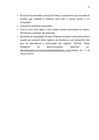 78
 Na porta 23 é executado o serviço de Telnet, o qual permite que uma série de
funções seja realizada à distância, entre elas o acesso remoto a um
computador.
 Conjunto de caracteres sequenciais.
 Tem-se como local seguro, onde existem poucas permissões ao usuário.
Dificultando a gravação não autorizada.
 Servidores de hospedagem de sites. Podemos considerar como ativos críticos
aqueles que possuem dados sigilosos da empresa ou que representam alto
grau de dependência à continuidade dos negócios. TELECO. Teleco
inteligência em telecomunicações, disponível em:
http://www.teleco.com.br/tutoriais/tutorialitil/pagina_4.asp>Acesso em: 5 de
março de 2015.
 
