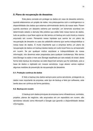 79
8. Plano de recuperação de desastres
Este plano consiste em proteger os dados em caso de desastre extremo,
quando elaboramos um projeto de redes, nos preocupamos com a contingencia e a
disponibilidade dos dados que estamos administrando dentro da nossa rede. Porem
quando acontece um desastre extremo por exemplo: um terremoto acontece em
determinado estado e derruba três prédios que estão todo nosso banco de dados,
tudo se perdeu o que fazer agora se não temos um backup em outro local ou mesmo
arquivado em nuvem. Pensando nessa hipótese que vamos ter um plano de
recuperação de desastre no caso de catástrofe extrema que venha indisponibilizar a
nossa base de dados. E muito importante que a empresa tenha um plano de
recuperação de dados um backup destes dados em outro local físico ou armazenado
em nuvem. Se por qualquer motivo acontecer a indisponibilidade da nossa
informação, nós devemos estar preparados para qualquer contratempo. Nós temos
dois Storage na sede e mais seis Storage espalhada por seis estado do brasil, desta
forma todo backup da empresa vai está disponível sempre que for solicitado, pois a
base de dados e replicado em nossos servidores. Logo abaixo vamos explicar
algumas medidas de prevenção de recuperação de desastres.
8.1. Proteção continua de dados
E feito o backup dos dados sempre para outros servidores, protegendo os
dados mais importante da empresa, este tipo de backup e feito por softwares, esta
tarefa deve ser continua de forma periódica.
8.2. Backup em nuvem
O backup com dados principais da empresa como infraestrutura, contratos,
projetos, planos de negócios, são arquivados em um repositório em nuvem, são
servidores robusto como Microsoft e Google que garante a disponibilidade destas
informações.
 