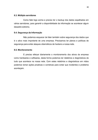 80
8.3. Múltiplo servidores
Como falei logo acima e preciso ter o backup dos dados espalhados em
vários servidores, para garantir a disponibilidade da informação se acontecer algum
desastre extremo.
8.4. Segurança da Informação
Não podemos esquecer de falar também sobre segurança dos dados que
é o ativo mais importante de uma empresa. Precisamos ter planos e políticas de
segurança para evitar ataques cibernéticos de hackers a nossa rede.
8.5. Monitoramento
E preciso efetuar diariamente o monitoramento dos ativos da empresa
como hardwares e softwares, desta forma podemos ter relatórios e diagnósticos de
tudo que acontece na nossa rede. Com estes relatórios e diagnósticos em mãos
podemos tomar ações proativas e corretivas para evitar que incidentes e problema
aconteçam.
 