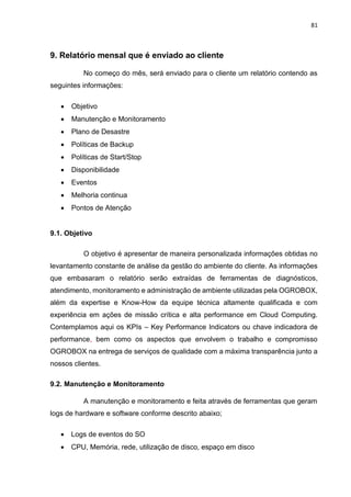 81
9. Relatório mensal que é enviado ao cliente
No começo do mês, será enviado para o cliente um relatório contendo as
seguintes informações:
 Objetivo
 Manutenção e Monitoramento
 Plano de Desastre
 Políticas de Backup
 Políticas de Start/Stop
 Disponibilidade
 Eventos
 Melhoria continua
 Pontos de Atenção
9.1. Objetivo
O objetivo é apresentar de maneira personalizada informações obtidas no
levantamento constante de análise da gestão do ambiente do cliente. As informações
que embasaram o relatório serão extraídas de ferramentas de diagnósticos,
atendimento, monitoramento e administração de ambiente utilizadas pela OGROBOX,
além da expertise e Know-How da equipe técnica altamente qualificada e com
experiência em ações de missão crítica e alta performance em Cloud Computing.
Contemplamos aqui os KPIs – Key Performance Indicators ou chave indicadora de
performance, bem como os aspectos que envolvem o trabalho e compromisso
OGROBOX na entrega de serviços de qualidade com a máxima transparência junto a
nossos clientes.
9.2. Manutenção e Monitoramento
A manutenção e monitoramento e feita através de ferramentas que geram
logs de hardware e software conforme descrito abaixo;
 Logs de eventos do SO
 CPU, Memória, rede, utilização de disco, espaço em disco
 