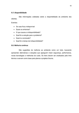 83
9.7. Disponibilidade
São informações coletadas sobre a disponibilidade do ambiente dos
clientes.
Eventos:
 Se caso ficou indisponível:
 Quais os sintomas?
 O que causou a indisponibilidade?
 Qual foi a solução para o problema?
 Qual é a conclusão?
 Qual foi o tempo de indisponibilidade?
9.8. Melhoria continua
São sugestões de melhoria ao ambiente como um todo, buscando
apresentar alternativas e soluções que agreguem maior segurança, performance,
novas tecnologias e melhorias de custo. Os itens devem ser analisados pelo time
técnico e servem como base para planos e projetos futuros.
 