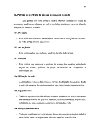 84
10. Política de controle de acesso do usuário na rede
Esta política tem como principal objetivo informar e estabelecer regras de
acesso dos usuários na rede para um melhor controle e gestão dos mesmos. Visando
a segurança de nossa empresa.
10.1. Propósito
 Esta política visa informar e estabelecer permissões e restrições dos usuários
da rede, principalmente seu acesso.
10.2. Abrangência
 Esta política aplica-se a todos os usuários da rede da Empresa.
10.3. Políticas
 Esta política visa assegurar o controle de acesso dos usuários, estipulando
regras de acesso, políticas de grupo, ferramentas de criptografias e
codificação, etc.
10.4. Utilização da rede
 A utilização da rede visa determinar as normas de utilização dos usuários desde
o login até o acesso de arquivos restritos para determinados departamentos.
10.5. Equipamentos
 Todos os equipamentos alocados na empresa e conectados à rede não devem
ser retirados do local em que está instalado, isso inclui desktops, impressoras,
notebooks, ou seja, qualquer equipamento conectado à rede.
10.6. Obrigações do usuário
 Todos os usuários devem estar cientes de que se ausentar do local de trabalho
deve fechar todos os programas e efetuar o logoff na sua máquina.
 