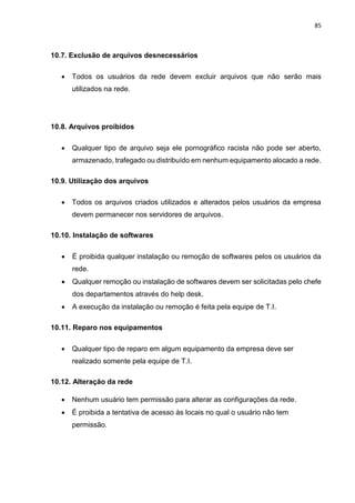 85
10.7. Exclusão de arquivos desnecessários
 Todos os usuários da rede devem excluir arquivos que não serão mais
utilizados na rede.
10.8. Arquivos proibidos
 Qualquer tipo de arquivo seja ele pornográfico racista não pode ser aberto,
armazenado, trafegado ou distribuído em nenhum equipamento alocado a rede.
10.9. Utilização dos arquivos
 Todos os arquivos criados utilizados e alterados pelos usuários da empresa
devem permanecer nos servidores de arquivos.
10.10. Instalação de softwares
 É proibida qualquer instalação ou remoção de softwares pelos os usuários da
rede.
 Qualquer remoção ou instalação de softwares devem ser solicitadas pelo chefe
dos departamentos através do help desk.
 A execução da instalação ou remoção é feita pela equipe de T.I.
10.11. Reparo nos equipamentos
 Qualquer tipo de reparo em algum equipamento da empresa deve ser
realizado somente pela equipe de T.I.
10.12. Alteração da rede
 Nenhum usuário tem permissão para alterar as configurações da rede.
 É proibida a tentativa de acesso às locais no qual o usuário não tem
permissão.
 