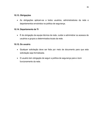 86
10.13. Obrigações
 As obrigações aplicam-se a todos usuários, administradores da rede e
departamentos envolvidos na política de segurança.
10.14. Departamento de TI
 É de obrigação da equipe técnica da rede, cuidar e administrar os acessos de
usuários e grupos a determinados locais da rede.
10.15. Do usuário
 Qualquer solicitação deve ser feita por meio de documento para que esta
solicitação seja formalizada.
 O usuário tem obrigação de seguir a política de segurança para o bom
funcionamento da rede.
 