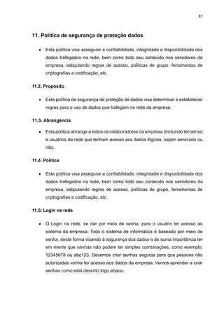 87
11. Política de segurança de proteção dados
 Esta política visa assegurar a confiabilidade, integridade e disponibilidade dos
dados trafegados na rede, bem como todo seu conteúdo nos servidores da
empresa, estipulando regras de acesso, políticas de grupo, ferramentas de
criptografias e codificação, etc.
11.2. Propósito
 Esta política de segurança de proteção de dados visa determinar e estabelecer
regras para o uso de dados que trafegam na rede da empresa.
11.3. Abrangência
 Esta política abrange a todos os colaboradores da empresa (incluindo terceiros)
e usuários da rede que tenham acesso aos dados lógicos, sejam sensíveis ou
não.
11.4. Política
 Esta política visa assegurar a confiabilidade, integridade e disponibilidade dos
dados trafegados na rede, bem como todo seu conteúdo nos servidores da
empresa, estipulando regras de acesso, políticas de grupo, ferramentas de
criptografias e codificação, etc.
11.5. Login na rede
 O Login na rede, se dar por meio de senha, para o usuário ter acesso ao
sistema da empresa. Todo o sistema de informática é baseado por meio de
senha, desta forma visando à segurança dos dados e de suma importância ter
em mente que senhas não podem ter simples combinações, como exemplo;
12345678 ou abc123. Devemos criar senhas seguras para que pessoas não
autorizadas venha ter acesso aos dados da empresa. Vamos aprender a criar
senhas como está descrito logo abaixo.
 