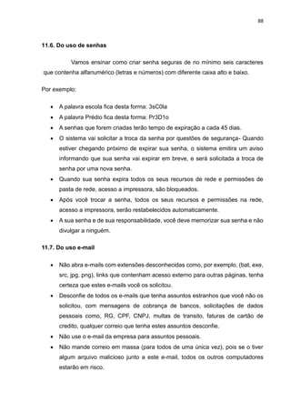 88
11.6. Do uso de senhas
Vamos ensinar como criar senha seguras de no mínimo seis caracteres
que contenha alfanumérico (letras e números) com diferente caixa alto e baixo.
Por exemplo:
 A palavra escola fica desta forma: 3sC0la
 A palavra Prédio fica desta forma: Pr3D1o
 A senhas que forem criadas terão tempo de expiração a cada 45 dias.
 O sistema vai solicitar a troca da senha por questões de segurança- Quando
estiver chegando próximo de expirar sua senha, o sistema emitira um aviso
informando que sua senha vai expirar em breve, e será solicitada a troca de
senha por uma nova senha.
 Quando sua senha expira todos os seus recursos de rede e permissões de
pasta de rede, acesso a impressora, são bloqueados.
 Após você trocar a senha, todos os seus recursos e permissões na rede,
acesso a impressora, serão restabelecidos automaticamente.
 A sua senha e de sua responsabilidade, você deve memorizar sua senha e não
divulgar a ninguém.
11.7. Do uso e-mail
 Não abra e-mails com extensões desconhecidas como, por exemplo, (bat, exe,
src, jpg, png), links que contenham acesso externo para outras páginas, tenha
certeza que estes e-mails você os solicitou.
 Desconfie de todos os e-mails que tenha assuntos estranhos que você não os
solicitou, com mensagens de cobrança de bancos, solicitações de dados
pessoais como, RG, CPF, CNPJ, multas de transito, faturas de cartão de
credito, qualquer correio que tenha estes assuntos desconfie.
 Não use o e-mail da empresa para assuntos pessoais.
 Não mande correio em massa (para todos de uma única vez), pois se o tiver
algum arquivo malicioso junto a este e-mail, todos os outros computadores
estarão em risco.
 