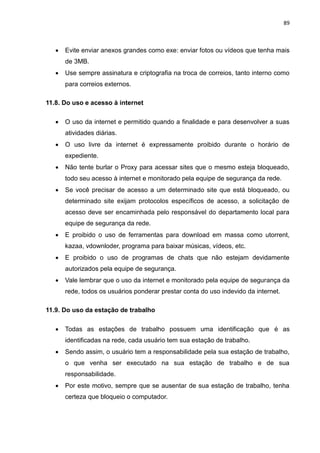 89
 Evite enviar anexos grandes como exe: enviar fotos ou vídeos que tenha mais
de 3MB.
 Use sempre assinatura e criptografia na troca de correios, tanto interno como
para correios externos.
11.8. Do uso e acesso à internet
 O uso da internet e permitido quando a finalidade e para desenvolver a suas
atividades diárias.
 O uso livre da internet é expressamente proibido durante o horário de
expediente.
 Não tente burlar o Proxy para acessar sites que o mesmo esteja bloqueado,
todo seu acesso à internet e monitorado pela equipe de segurança da rede.
 Se você precisar de acesso a um determinado site que está bloqueado, ou
determinado site exijam protocolos específicos de acesso, a solicitação de
acesso deve ser encaminhada pelo responsável do departamento local para
equipe de segurança da rede.
 E proibido o uso de ferramentas para download em massa como utorrent,
kazaa, vdownloder, programa para baixar músicas, vídeos, etc.
 E proibido o uso de programas de chats que não estejam devidamente
autorizados pela equipe de segurança.
 Vale lembrar que o uso da internet e monitorado pela equipe de segurança da
rede, todos os usuários ponderar prestar conta do uso indevido da internet.
11.9. Do uso da estação de trabalho
 Todas as estações de trabalho possuem uma identificação que é as
identificadas na rede, cada usuário tem sua estação de trabalho.
 Sendo assim, o usuário tem a responsabilidade pela sua estação de trabalho,
o que venha ser executado na sua estação de trabalho e de sua
responsabilidade.
 Por este motivo, sempre que se ausentar de sua estação de trabalho, tenha
certeza que bloqueio o computador.
 