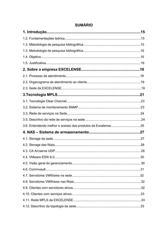 SUMÁRIO
1. Introdução..........................................................................................15
1.2. Fundamentações teórica.....................................................................................15
1.3. Metodologia de pesquisa bibliográfica................................................................15
1.3. Metodologia de pesquisa bibliográfica................................................................16
1.4. Objetivo...............................................................................................................16
1.5. Justificativa..........................................................................................................16
2. Sobre a empresa EXCELENSE........................................................18
2.1. Processo de atendimento...................................................................................18
2.2. Organograma de atendimento ao cliente............................................................19
2.3. Sede da EXCELENSE.........................................................................................19
3.Tecnologia MPLS...............................................................................21
3.1. Tecnologia Clear Channel...................................................................................23
3.2. Sistema de monitoramento SNMP......................................................................23
3.3. Rede de serviços na Sede..................................................................................24
3.5. Descritivo da rede de serviços na sede...............................................................24
3.6. Entendendo melhor o acesso dos produtos da Excelense.................................25
4. NAS – Sistema de armazenamento.................................................27
4.1. Storage da sede..................................................................................................27
4.2. Storage das filiais................................................................................................28
4.3. CA Arcserve UDP................................................................................................28
4.4. VMware ESXi 6.0................................................................................................30
4.5. Visão geral do gerenciamento.............................................................................30
4.6. Commvault..........................................................................................................31
4.7. Servidores VMWares na sede............................................................................32
4.8. Servidores VMWares nas filiais...........................................................................32
4.9. Clientes com servidores ativos............................................................................32
4.10. Clientes com serviços ativos.............................................................................33
4.11. Rede MPLS da EXCELENSE............................................................................33
4.12. Descritivo da topologia da sede........................................................................33
 