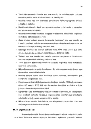 90
 Você não conseguira instalar em sua estação de trabalho nada, pois seu
usuário e padrão e não administrador local da máquina.
 Usuário padrão não tem permissão para instalar nenhum programa em sua
estação de trabalho.
 Usuário administrador local, tem acesso irrestrito e pode instalar o que quiser
em sua estação de trabalho.
 Usuário administrador local das estações de trabalho é a equipe de segurança
da rede ou administrador de rede.
 Caso precise instalar alguma ferramenta (programa) em sua estação de
trabalho, por favor, solicite ao responsável do seu departamento que entre em
contato com a equipe de segurança da rede.
 Não faça download de nenhum software, filme, MP3, fotos, vídeos que tenha
direitos autorais ou que sejam disponibilizados de forma ilícita.
 Tenham em sua estação de trabalho somente programas e ferramentas
autorizadas pela equipe de segurança da rede.
 Todos os dados de trabalho devem ser salvos na respectiva pasta de redes da
qual você tem acesso.
 Não coloque nada na pasta de rede que não seja expressamente de uso para
desenvolver sua atividade diária.
 Procure sempre salvar seus trabalhos como planilhas, documentos, pdf,
sempre na sua pasta de rede.
 E expressamente proibido trazer para estação de trabalho (MIDIAS), como pen
drives, HD externo, DVD, CD, etc. Se precisar de mídias, você deve solicitar
junto ao chefe do departamento local.
 E proibido o uso de notebook particular na rede da empresa, se você precisa
usar notebook particular na rede, o responsável do setor tem que formalizar a
solicitação junto à equipe que administrar a rede.
 Não mude sua estação de trabalho e nem a impressora para outros locais sem
autorização da administração da rede.
11.10. Engenharia Social
A engenharia social dentro do ambiente coorporativo e muito importante,
pois e desta forma que ajudamos grupos de trabalho e pessoas que estão a nossa
 
