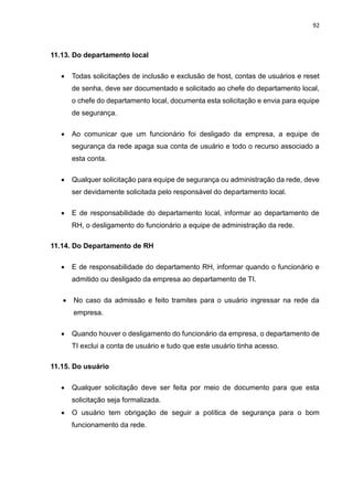 92
11.13. Do departamento local
 Todas solicitações de inclusão e exclusão de host, contas de usuários e reset
de senha, deve ser documentado e solicitado ao chefe do departamento local,
o chefe do departamento local, documenta esta solicitação e envia para equipe
de segurança.
 Ao comunicar que um funcionário foi desligado da empresa, a equipe de
segurança da rede apaga sua conta de usuário e todo o recurso associado a
esta conta.
 Qualquer solicitação para equipe de segurança ou administração da rede, deve
ser devidamente solicitada pelo responsável do departamento local.
 E de responsabilidade do departamento local, informar ao departamento de
RH, o desligamento do funcionário a equipe de administração da rede.
11.14. Do Departamento de RH
 E de responsabilidade do departamento RH, informar quando o funcionário e
admitido ou desligado da empresa ao departamento de TI.
 No caso da admissão e feito tramites para o usuário ingressar na rede da
empresa.
 Quando houver o desligamento do funcionário da empresa, o departamento de
TI exclui a conta de usuário e tudo que este usuário tinha acesso.
11.15. Do usuário
 Qualquer solicitação deve ser feita por meio de documento para que esta
solicitação seja formalizada.
 O usuário tem obrigação de seguir a política de segurança para o bom
funcionamento da rede.
 