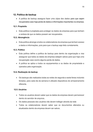 93
12. Política de backup
 A política de backup assegura fazer uma cópia dos dados para que sejam
recuperados caso haja perda de dados e informações importantes na empresa.
12.1. Propósito
 Esta política é projetada para proteger os dados da empresa para que tenham
a certeza de que os dados possam ser recuperados.
12.2. Abrangência
 Esta política abrange a todos os colaboradores da empresa que tenham acesso
a dados e informações, pois para que o backup seja feito corretamente.
12.3. Política
 Esta política define a política de backup para dentro da organização e visa
assegurar que todos os dados da empresa estejam salvos para que haja uma
recuperação caso ocorra alguma perda de dados.
 A política se aplica a todos os equipamentos e os dados de propriedade e
operados pela organização.
12.4. Realização do backup
 Os backups são realizados todas as noites de segunda a sexta feiras incluindo
feriados, para cada dia da semana é utilizado dispositivos de armazenamento
diferente.
12.5. Usuários
 Todos os usuários devem saber que os dados da empresa devem permanecer
dentro do servidor de arquivos.
 Os dados pessoais dos usuários não devem trafegar através da rede
 Todos os colaboradores devem saber que os documentos alterados ou
atualizados dentro da empresa devem ser salvos.
 