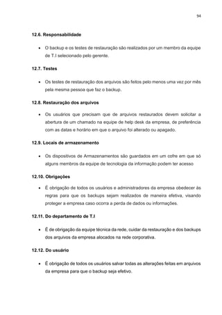 94
12.6. Responsabilidade
 O backup e os testes de restauração são realizados por um membro da equipe
de T.I selecionado pelo gerente.
12.7. Testes
 Os testes de restauração dos arquivos são feitos pelo menos uma vez por mês
pela mesma pessoa que faz o backup.
12.8. Restauração dos arquivos
 Os usuários que precisam que de arquivos restaurados devem solicitar a
abertura de um chamado na equipe de help desk da empresa, de preferência
com as datas e horário em que o arquivo foi alterado ou apagado.
12.9. Locais de armazenamento
 Os dispositivos de Armazenamentos são guardados em um cofre em que só
alguns membros da equipe de tecnologia da informação podem ter acesso
12.10. Obrigações
 É obrigação de todos os usuários e administradores da empresa obedecer às
regras para que os backups sejam realizados de maneira efetiva, visando
proteger a empresa caso ocorra a perda de dados ou informações.
12.11. Do departamento de T.I
 É de obrigação da equipe técnica da rede, cuidar da restauração e dos backups
dos arquivos da empresa alocados na rede corporativa.
12.12. Do usuário
 É obrigação de todos os usuários salvar todas as alterações feitas em arquivos
da empresa para que o backup seja efetivo.
 