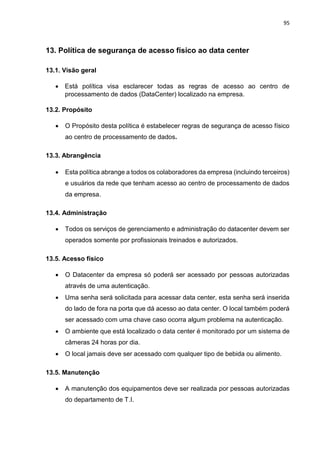 95
13. Política de segurança de acesso físico ao data center
13.1. Visão geral
 Está política visa esclarecer todas as regras de acesso ao centro de
processamento de dados (DataCenter) localizado na empresa.
13.2. Propósito
 O Propósito desta política é estabelecer regras de segurança de acesso físico
ao centro de processamento de dados.
13.3. Abrangência
 Esta política abrange a todos os colaboradores da empresa (incluindo terceiros)
e usuários da rede que tenham acesso ao centro de processamento de dados
da empresa.
13.4. Administração
 Todos os serviços de gerenciamento e administração do datacenter devem ser
operados somente por profissionais treinados e autorizados.
13.5. Acesso físico
 O Datacenter da empresa só poderá ser acessado por pessoas autorizadas
através de uma autenticação.
 Uma senha será solicitada para acessar data center, esta senha será inserida
do lado de fora na porta que dá acesso ao data center. O local também poderá
ser acessado com uma chave caso ocorra algum problema na autenticação.
 O ambiente que está localizado o data center é monitorado por um sistema de
câmeras 24 horas por dia.
 O local jamais deve ser acessado com qualquer tipo de bebida ou alimento.
13.5. Manutenção
 A manutenção dos equipamentos deve ser realizada por pessoas autorizadas
do departamento de T.I.
 