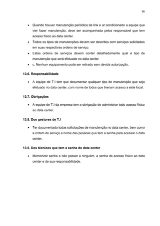 96
 Quando houver manutenção periódica de link e ar condicionado a equipe que
vier fazer manutenção, deve ser acompanhada pelos responsável que tem
acesso físico ao data center.
 Todos os tipos de manutenções devem ser descritos com serviços solicitados
em suas respectivas ordens de serviço.
 Estas ordens de serviços devem conter detalhadamente qual é tipo de
manutenção que será efetuado no data center
 c. Nenhum equipamento pode ser retirado sem devida autorização.
13.6. Responsabilidade
 A equipe de T.I tem que documentar qualquer tipo de manutenção que seja
efetuado no data center, com nome de todos que tiveram acesso a este local.
13.7. Obrigações
 A equipe de T.I da empresa tem a obrigação de administrar todo acesso físico
ao data center.
13.8. Dos gestores de T.I
 Ter documentado todas solicitações de manutenção no data center, bem como
a ordem de serviço e nome das pessoas que tem a senha para acessar o data
center.
13.9. Dos técnicos que tem a senha do data center
 Memorizar senha e não passar a ninguém, a senha de acesso físico ao data
center e de sua responsabilidade.
 
