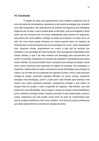 97
14. Conclusão
O projeto de redes que apresentamos como trabalho acadêmico final do
curso de redes de computadores, apresentou as principais tecnologias que compõem
uma rede coorporativa. Nos descrevemos as políticas de segurança que estabelece
regras de uso na rede, o que o usuário pode ou não fazer, qual sua obrigação e dever
assim que ele concorda com os termos estabelecido pelas políticas de segurança,
esta política tem como objetivo, proteger os dados da empresa e os ativos como um
todo. No início deste projeto tínhamos em mente expandir plano de negócios da
empresa para venda de produtos que usa computação em nuvem, como hospedagem
host, maquinas virtuais, arquivamento em nuvem e todo tipo de serviços que
compõem e usa tecnologia de Cloud Computer. Nós conseguimos disponibilizar para
nossos clientes, o que a de mais moderno em tecnologia para arquivamento em
nuvem no mercado, entregamos um produto de qualidade e transparência para todos
nossos clientes. Os prazos também foram compridos para entrega do projeto, sendo
assim nosso orçamento para expansão de negócio da empresa, não ultrapassou o
orçamento. Neste projeto de redes, enfrentamos muitas dificuldades para entregar do
mesmo, por se tratar de uma expansão de negócios e prazos, tinha o custo final para
entrega do projeto, orçamento apertado dificultou um pouco, porque, queríamos
empregar mais tecnologias, porem o custo seria muito elevado para empresa, mas
mesmo com nosso orçamento apertado, conseguimos entregar o que estava no
escopo inicial do projeto e mais a expansão de negócios. Vale lembrar, que todo
projeto tem suas dificuldades, mas se seguir o escopo do projeto e todos trabalharem
juntos, podemos conseguir atingir o objetivo principal no caso deste projeto, prazos e
custos. Esperamos que este projeto venha servir de base de conhecimento para
futuros projetos acadêmicos, bem como também, uma forma de ajudar profissionais
que estão desenvolvendo e atuando em projetos de redes.
 