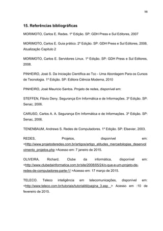 98
15. Referências bibliográficas
MORIMOTO, Carlos E. Redes. 1º Edição. SP: GDH Press e Sul Editores, 2007
MORIMOTO, Carlos E. Guia prático. 2º Edição. SP: GDH Press e Sul Editores, 2008,
Atualização Capitulo 2
MORIMOTO, Carlos E. Servidores Linux. 1º Edição. SP: GDH Press e Sul Editores,
2008.
PINHEIRO, José S. Da Iniciação Científica ao Tcc - Uma Abordagem Para os Cursos
de Tecnologia. 1º Edição. SP: Editora Ciência Moderna, 2010
PINHEIRO, José Mauricio Santos. Projeto de redes, disponível em:
STEFFEN, Flávio Deny. Segurança Em Informática e de Informações. 3º Edição. SP:
Senac, 2006.
CARUSO, Carlos A. A. Segurança Em Informática e de Informações. 3º Edição. SP:
Senac, 2006.
TENENBAUM, Andrews S. Redes de Computadores. 1º Edição. SP: Elsevier, 2003.
REDES, Projetos, disponível em:
<Http://www.projetoderedes.com.br/artigos/artigo_atitudes_mercadologias_desenvol
vimento_projetos.php >Acesso em: 7 janeiro de 2015.
OLIVEIRA, Richard. Clube da informática, disponível em:
<http://www.clubedainformatica.com.br/site/2008/05/24/o-que-e-um-projeto-de-
redes-de-computadores-parte-1/ >Acesso em: 17 março de 2015.
TELECO. Teleco inteligência em telecomunicações, disponível em:
<http://www.teleco.com.br/tutoriais/tutorialitil/pagina_3.asp > Acesso em :10 de
fevereiro de 2015.
 