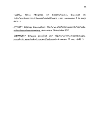 99
TELECO. Teleco inteligência em telecomunicações, disponível em:
<http://www.teleco.com.br/tutoriais/tutorialitil/pagina_4.asp > Acesso em :3 de março
de 2015.
ARTSOFT. Sistemas, disponível em: <http://www.artsoftsistemas.com.br/blog/saiba-
mais-sobre-o-disaster-recovery > Acesso em :21 de abril de 2015.
SYSMMETRY. Simpana, disponível em:< http://www.symmetry.com.br/pagina-
exemplo/storage-e-backup/commvault/replicacao/> Acesso em: 10 março de 2015.
 