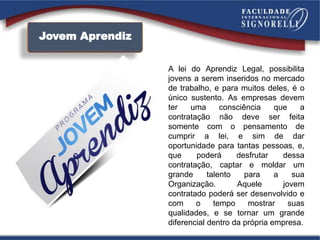 Jovem Aprendiz
A lei do Aprendiz Legal, possibilita
jovens a serem inseridos no mercado
de trabalho, e para muitos deles, é o
único sustento. As empresas devem
ter uma consciência que a
contratação não deve ser feita
somente com o pensamento de
cumprir a lei, e sim de dar
oportunidade para tantas pessoas, e,
que poderá desfrutar dessa
contratação, captar e moldar um
grande talento para a sua
Organização. Aquele jovem
contratado poderá ser desenvolvido e
com o tempo mostrar suas
qualidades, e se tornar um grande
diferencial dentro da própria empresa.
 