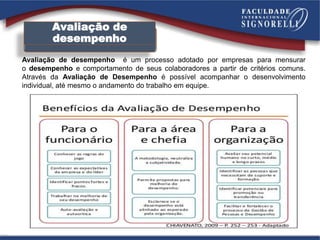 Avaliação de
desempenho
Avaliação de desempenho é um processo adotado por empresas para mensurar
o desempenho e comportamento de seus colaboradores a partir de critérios comuns.
Através da Avaliação de Desempenho é possível acompanhar o desenvolvimento
individual, até mesmo o andamento do trabalho em equipe.
 