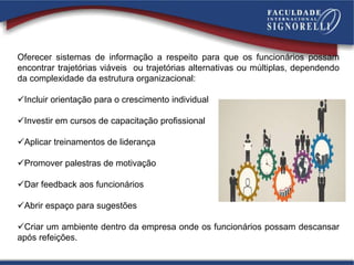 Oferecer sistemas de informação a respeito para que os funcionários possam
encontrar trajetórias viáveis ou trajetórias alternativas ou múltiplas, dependendo
da complexidade da estrutura organizacional:
Incluir orientação para o crescimento individual
Investir em cursos de capacitação profissional
Aplicar treinamentos de liderança
Promover palestras de motivação
Dar feedback aos funcionários
Abrir espaço para sugestões
Criar um ambiente dentro da empresa onde os funcionários possam descansar
após refeições.
 